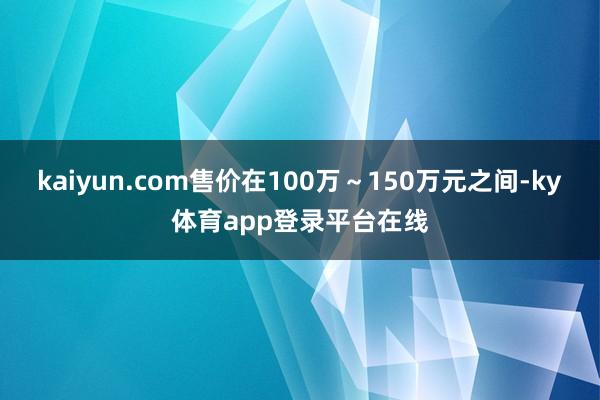 kaiyun.com售价在100万～150万元之间-ky体育app登录平台在线