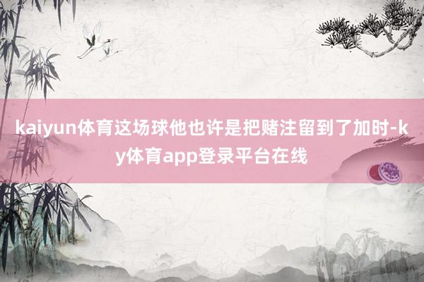 kaiyun体育这场球他也许是把赌注留到了加时-ky体育app登录平台在线