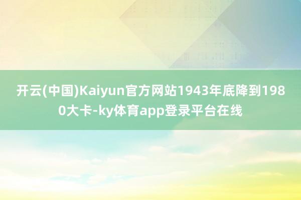 开云(中国)Kaiyun官方网站1943年底降到1980大卡-ky体育app登录平台在线