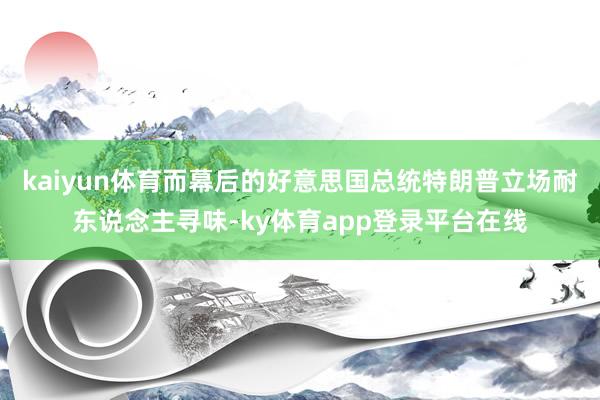 kaiyun体育而幕后的好意思国总统特朗普立场耐东说念主寻味-ky体育app登录平台在线