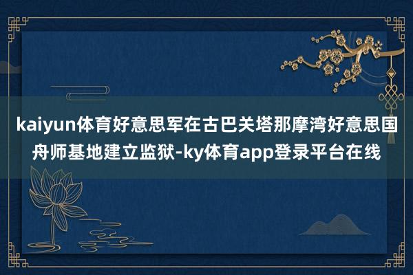 kaiyun体育好意思军在古巴关塔那摩湾好意思国舟师基地建立监狱-ky体育app登录平台在线