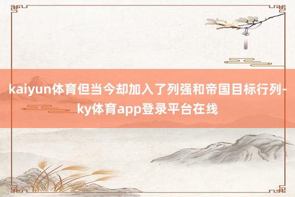 kaiyun体育但当今却加入了列强和帝国目标行列-ky体育app登录平台在线