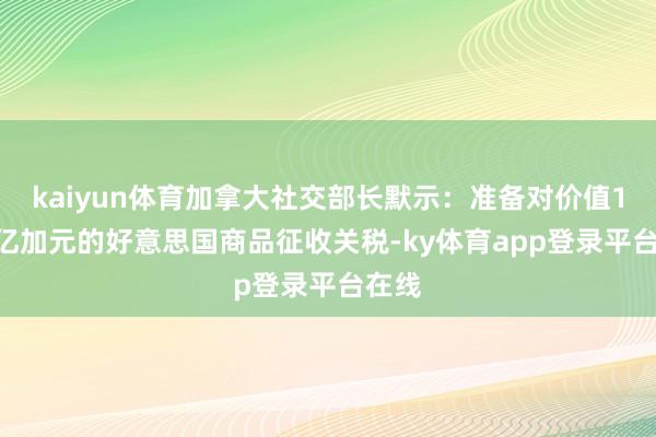 kaiyun体育加拿大社交部长默示：准备对价值1550亿加元的好意思国商品征收关税-ky体育app登录平台在线
