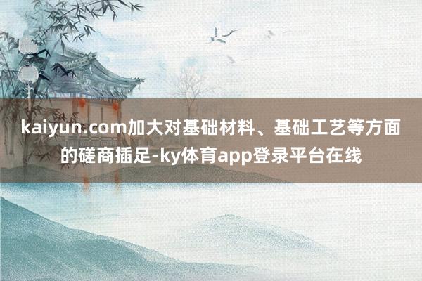 kaiyun.com加大对基础材料、基础工艺等方面的磋商插足-ky体育app登录平台在线