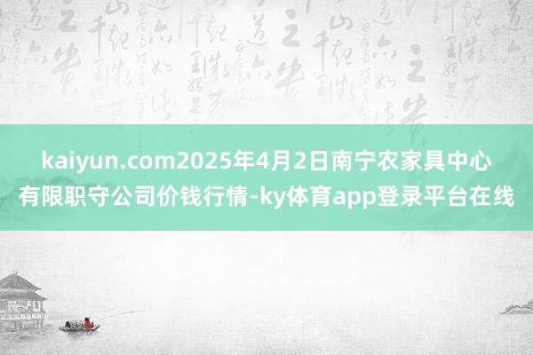 kaiyun.com2025年4月2日南宁农家具中心有限职守公司价钱行情-ky体育app登录平台在线