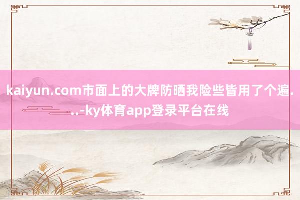 kaiyun.com市面上的大牌防晒我险些皆用了个遍...-ky体育app登录平台在线