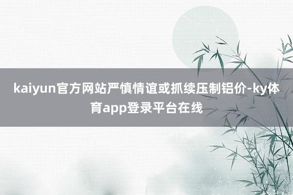 kaiyun官方网站严慎情谊或抓续压制铝价-ky体育app登录平台在线