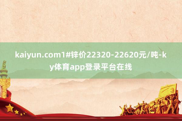 kaiyun.com1#锌价22320-22620元/吨-ky体育app登录平台在线