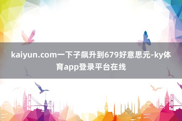 kaiyun.com一下子飙升到679好意思元-ky体育app登录平台在线