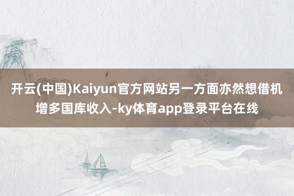 开云(中国)Kaiyun官方网站另一方面亦然想借机增多国库收入-ky体育app登录平台在线