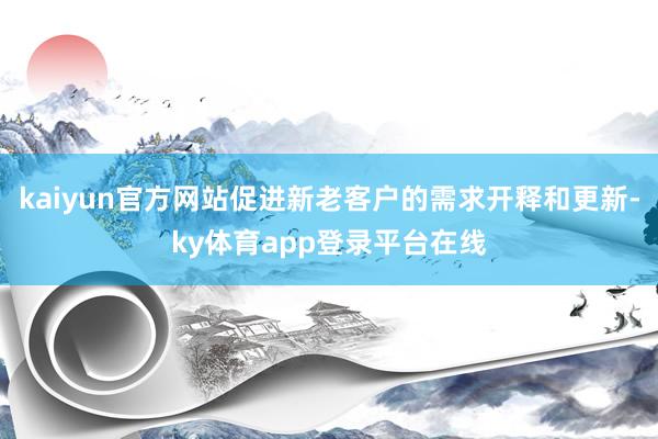 kaiyun官方网站促进新老客户的需求开释和更新-ky体育app登录平台在线