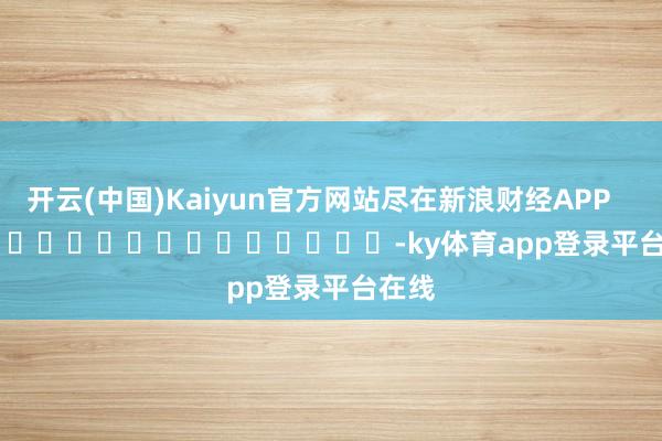 开云(中国)Kaiyun官方网站尽在新浪财经APP            													-ky体育app登录平台在线