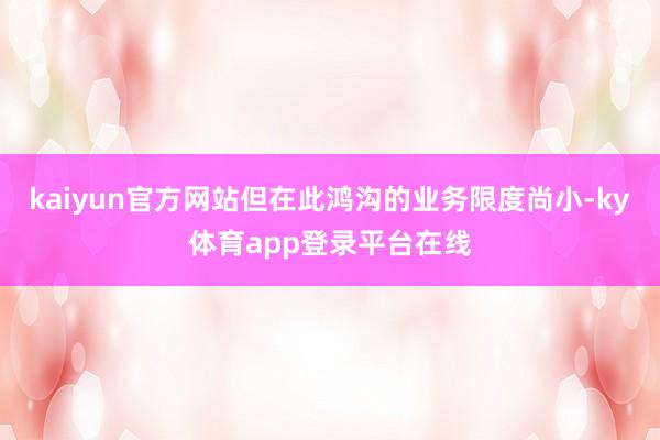 kaiyun官方网站但在此鸿沟的业务限度尚小-ky体育app登录平台在线