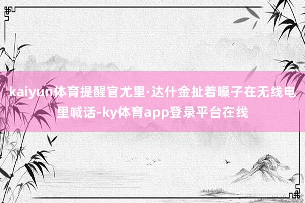 kaiyun体育提醒官尤里·达什金扯着嗓子在无线电里喊话-ky体育app登录平台在线
