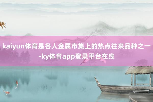 kaiyun体育是各人金属市集上的热点往来品种之一-ky体育app登录平台在线