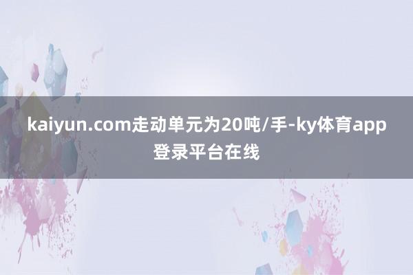 kaiyun.com走动单元为20吨/手-ky体育app登录平台在线