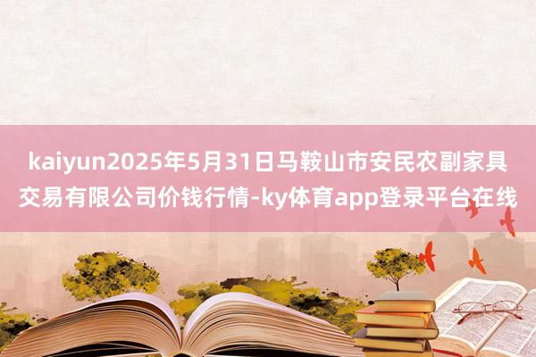 kaiyun2025年5月31日马鞍山市安民农副家具交易有限公司价钱行情-ky体育app登录平台在线