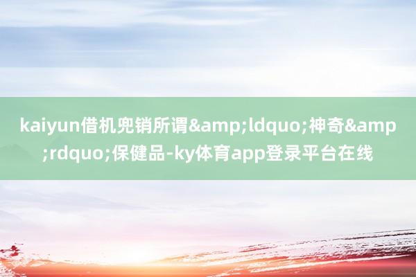 kaiyun借机兜销所谓&ldquo;神奇&rdquo;保健品-ky体育app登录平台在线