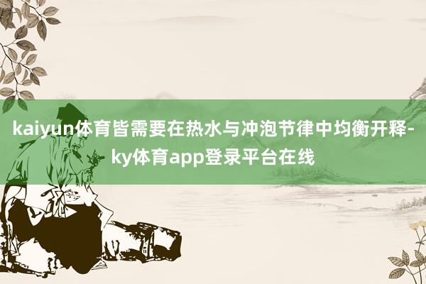 kaiyun体育皆需要在热水与冲泡节律中均衡开释-ky体育app登录平台在线
