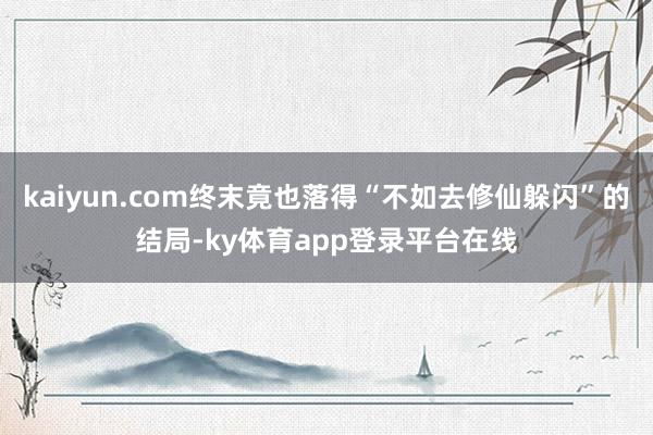 kaiyun.com终末竟也落得“不如去修仙躲闪”的结局-ky体育app登录平台在线