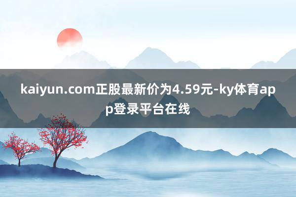 kaiyun.com正股最新价为4.59元-ky体育app登录平台在线
