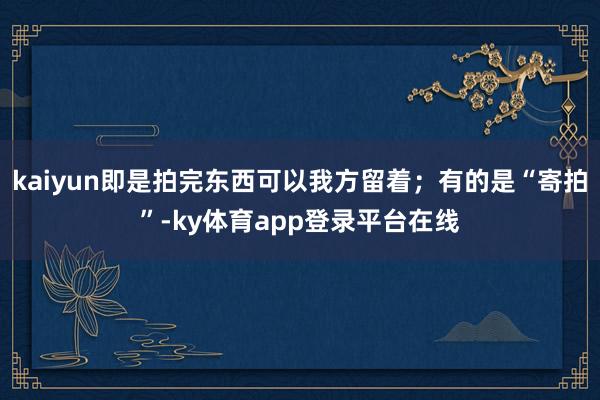 kaiyun即是拍完东西可以我方留着；有的是“寄拍”-ky体育app登录平台在线