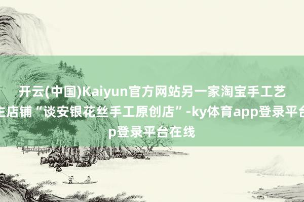 开云(中国)Kaiyun官方网站另一家淘宝手工艺东谈主店铺“谈安银花丝手工原创店”-ky体育app登录平台在线