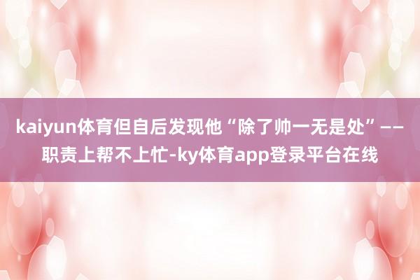 kaiyun体育但自后发现他“除了帅一无是处”——职责上帮不上忙-ky体育app登录平台在线