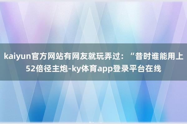kaiyun官方网站有网友就玩弄过：“昔时谁能用上52倍径主炮-ky体育app登录平台在线