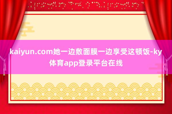kaiyun.com她一边敷面膜一边享受这顿饭-ky体育app登录平台在线