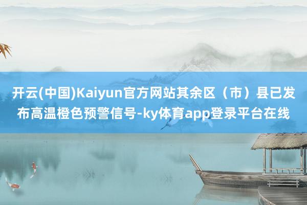 开云(中国)Kaiyun官方网站其余区（市）县已发布高温橙色预警信号-ky体育app登录平台在线