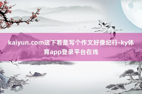 kaiyun.com这下若是写个作文好像纪行-ky体育app登录平台在线