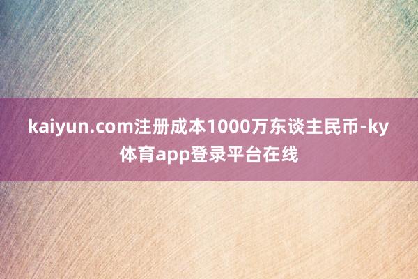 kaiyun.com注册成本1000万东谈主民币-ky体育app登录平台在线