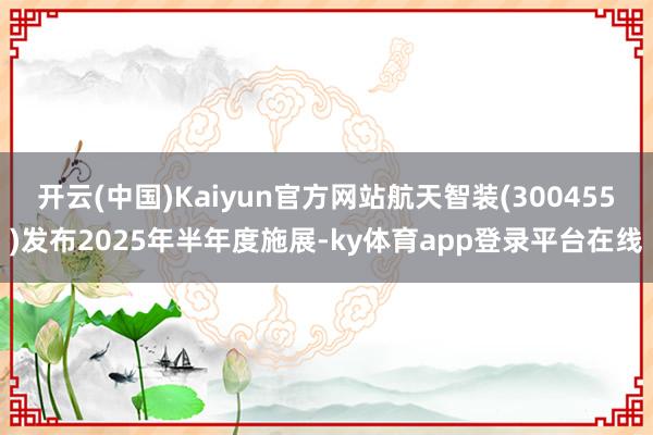 开云(中国)Kaiyun官方网站航天智装(300455)发布2025年半年度施展-ky体育app登录平台在线