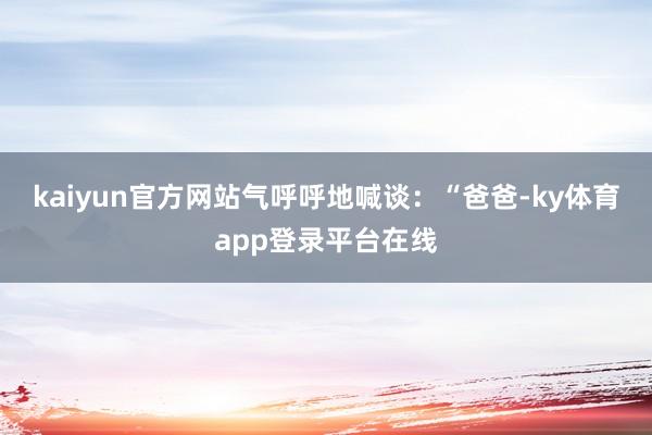 kaiyun官方网站气呼呼地喊谈：“爸爸-ky体育app登录平台在线