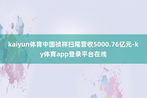 kaiyun体育中国祯祥扫尾营收5000.76亿元-ky体育app登录平台在线
