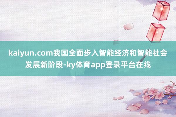 kaiyun.com我国全面步入智能经济和智能社会发展新阶段-ky体育app登录平台在线