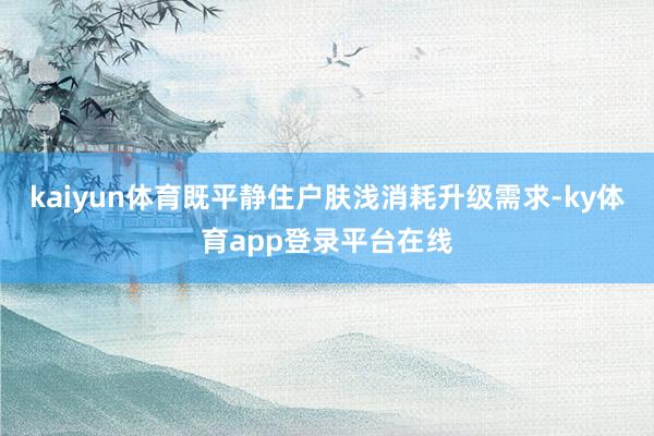 kaiyun体育既平静住户肤浅消耗升级需求-ky体育app登录平台在线