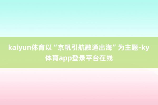 kaiyun体育以“京帆引航融通出海”为主题-ky体育app登录平台在线