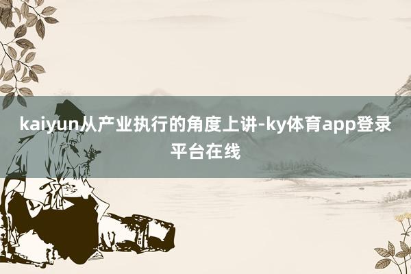 kaiyun从产业执行的角度上讲-ky体育app登录平台在线