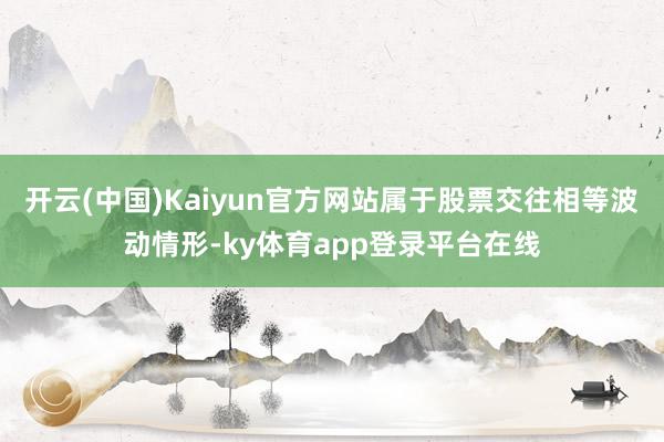 开云(中国)Kaiyun官方网站属于股票交往相等波动情形-ky体育app登录平台在线