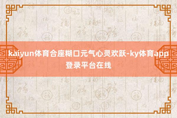 kaiyun体育合座糊口元气心灵欢跃-ky体育app登录平台在线