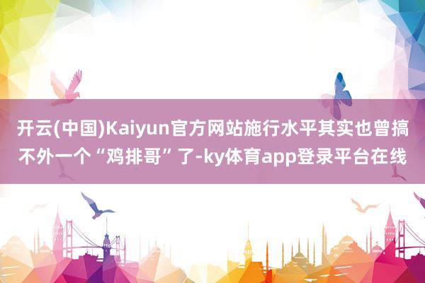开云(中国)Kaiyun官方网站施行水平其实也曾搞不外一个“鸡排哥”了-ky体育app登录平台在线