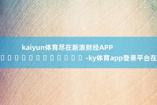 kaiyun体育尽在新浪财经APP -ky体育app登录平台在线