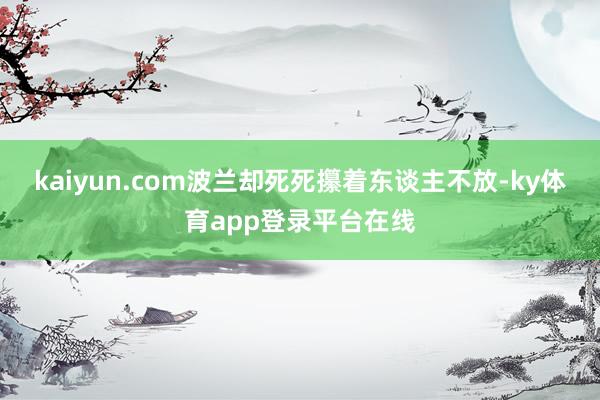 kaiyun.com波兰却死死攥着东谈主不放-ky体育app登录平台在线