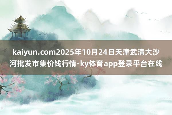 kaiyun.com2025年10月24日天津武清大沙河批发市集价钱行情-ky体育app登录平台在线