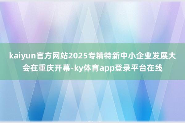 kaiyun官方网站2025专精特新中小企业发展大会在重庆开幕-ky体育app登录平台在线