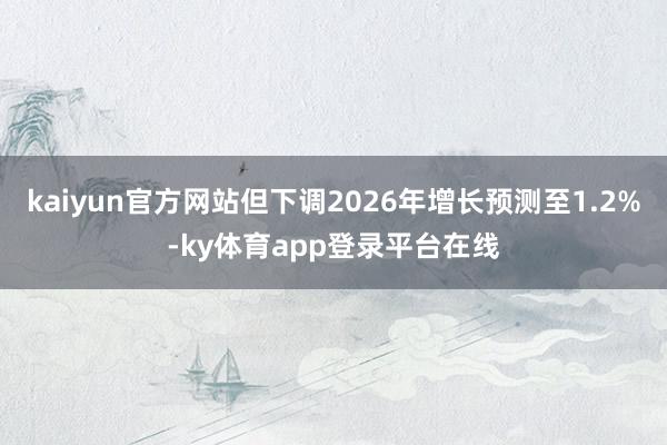 kaiyun官方网站但下调2026年增长预测至1.2%-ky体育app登录平台在线