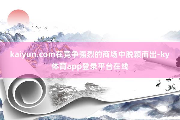 kaiyun.com在竞争强烈的商场中脱颖而出-ky体育app登录平台在线