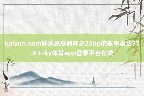 kaiyun.com好意思联储降息25bp的概率高达97.9%-ky体育app登录平台在线